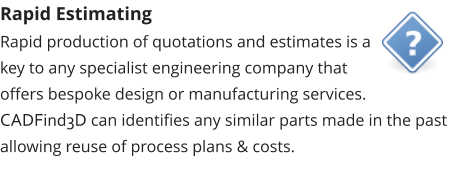 Rapid Estimating Rapid production of quotations and estimates is a key to any specialist engineering company that offers bespoke design or manufacturing services.  CADFind3D can identifies any similar parts made in the past allowing reuse of process plans & costs.
