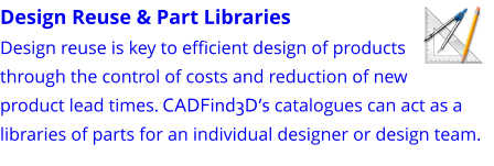 Design Reuse & Part Libraries Design reuse is key to efficient design of products through the control of costs and reduction of new product lead times. CADFind3D’s catalogues can act as a libraries of parts for an individual designer or design team.