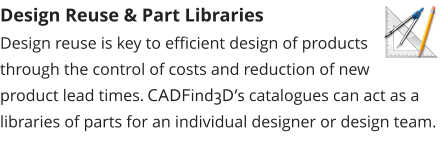 Design Reuse & Part Libraries Design reuse is key to efficient design of products through the control of costs and reduction of new product lead times. CADFind3D’s catalogues can act as a libraries of parts for an individual designer or design team.