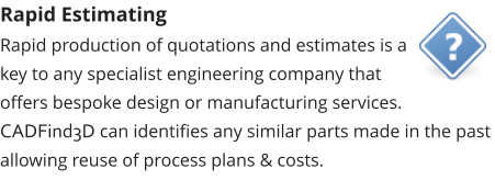 Rapid Estimating Rapid production of quotations and estimates is a key to any specialist engineering company that offers bespoke design or manufacturing services.  CADFind3D can identifies any similar parts made in the past allowing reuse of process plans & costs.