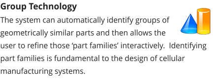 Group Technology The system can automatically identify groups of geometrically similar parts and then allows the user to refine those ‘part families’ interactively.  Identifying part families is fundamental to the design of cellular manufacturing systems.