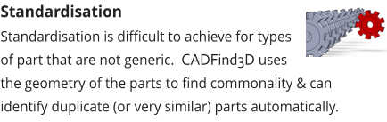 Standardisation Standardisation is difficult to achieve for types of part that are not generic.  CADFind3D uses the geometry of the parts to find commonality & can identify duplicate (or very similar) parts automatically.
