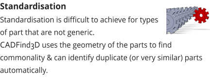 Standardisation Standardisation is difficult to achieve for types of part that are not generic.  CADFind3D uses the geometry of the parts to find commonality & can identify duplicate (or very similar) parts automatically.